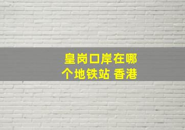 皇岗口岸在哪个地铁站 香港